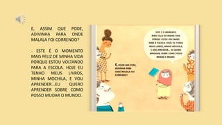 E, ASSIM QUE PODE,
ADIVINHA PARA ONDE
MALALA FOI CORRENDO?
- ESTE É O MOMENTO
MAIS FELIZ DE MINHA VIDA
PORQUE ESTOU VOLTANDO
PARA A ESCOLA. HOJE EU
TENHO MEUS LIVROS,
MINHA MOCHILA, E VOU
APRENDER...EU QUERO
APRENDER SOBRE COMO
POSSO MUDAR O MUNDO.
 