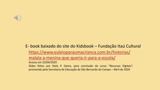 E- book baixado do site do Kidsbook – Fundação Itaú Cultural
https://www.euleioparaumacrianca.com.br/historias/
malala-a-menina-que-queria-ir-para-a-escola/
Acesso em 23/04/2020
Slides feitos por Stela P. Gama, para conclusão do curso “Recursos Digitais”,
promovido pela Secretaria de Educação de São Bernardo do Campo – Abril de 2020
 