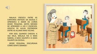 MALALA CRESCEU ENTRE AS
CARTEIRAS ANTIGAS DA ESCOLA E
APRENDEU A AMAR OS LIVROS
DESDE PEQUENA. ANTES MESMO
DE APRENDER A LER E ESCREVER,
ASSISTIA ÀS AULAS ESCONDIDA
ENTRE AS ALUNAS MAIS VELHAS.
POR ISSO, QUANDO CHEGOU A
VEZ DELA, MALALA FOI A MAIS
SABIDA, A MAIS VALENTE E A MAIS
FALANTE DA ESCOLA.
DESDE PEQUENA, DISCURSAVA
COMO GENTE GRANDE!
 