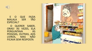 E O QUE FAZIA
MALALA SER TÃO
ESPECIAL?
O QUERER SABER,
ORAS! ÀS VEZES, ELA
PERGUNTAVA ÀS
PESSOAS, OUTRAS, AOS
LIVROS, MAS NÃO
FICAVA SEM RESPOSTA.
 