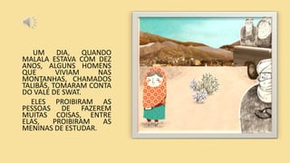 UM DIA, QUANDO
MALALA ESTAVA COM DEZ
ANOS, ALGUNS HOMENS
QUE VIVIAM NAS
MONTANHAS, CHAMADOS
TALIBÃS, TOMARAM CONTA
DO VALE DE SWAT.
ELES PROIBIRAM AS
PESSOAS DE FAZEREM
MUITAS COISAS, ENTRE
ELAS, PROIBIRAM AS
MENINAS DE ESTUDAR.
 