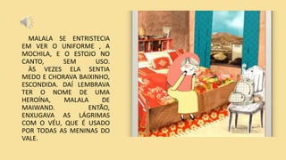 MALALA SE ENTRISTECIA
EM VER O UNIFORME , A
MOCHILA, E O ESTOJO NO
CANTO, SEM USO.
ÀS VEZES ELA SENTIA
MEDO E CHORAVA BAIXINHO,
ESCONDIDA. DAÍ LEMBRAVA
TER O NOME DE UMA
HEROÍNA, MALALA DE
MAIWAND. ENTÃO,
ENXUGAVA AS LÁGRIMAS
COM O VÉU, QUE É USADO
POR TODAS AS MENINAS DO
VALE.
 