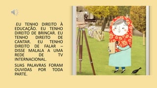 -EU TENHO DIREITO À
EDUCAÇÃO. EU TENHO
DIREITO DE BRINCAR. EU
TENHO DIREITO DE
CANTAR. EU TENHO
DIREITO DE FALAR –
DISSE MALALA A UMA
REDE DE TV
INTERNACIONAL.
SUAS PALAVRAS FORAM
OUVIDAS POR TODA
PARTE.
 