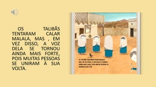 OS TALIBÃS
TENTARAM CALAR
MALALA, MAS , EM
VEZ DISSO, A VOZ
DELA SE TORNOU
AINDA MAIS FORTE,
POIS MUITAS PESSOAS
SE UNIRAM À SUA
VOLTA.
 