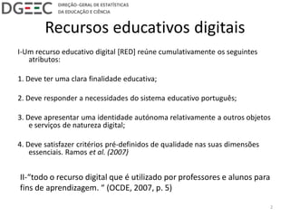 Recursos educativos digitais
I-Um recurso educativo digital [RED] reúne cumulativamente os seguintes
atributos:
1. Deve ter uma clara finalidade educativa;
2. Deve responder a necessidades do sistema educativo português;
3. Deve apresentar uma identidade autónoma relativamente a outros objetos
e serviços de natureza digital;
4. Deve satisfazer critérios pré-definidos de qualidade nas suas dimensões
essenciais. Ramos et al. (2007)
II-“todo o recurso digital que é utilizado por professores e alunos para
fins de aprendizagem. “ (OCDE, 2007, p. 5)
2
 
