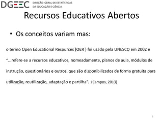 Recursos Educativos Abertos
• Os conceitos variam mas:
o termo Open Educational Resources (OER ) foi usado pela UNESCO em 2002 e
“… refere-se a recursos educativos, nomeadamente, planos de aula, módulos de
instrução, questionários e outros, que são disponibilizados de forma gratuita para
utilização, reutilização, adaptação e partilha”. (Campos, 2013)
3
 