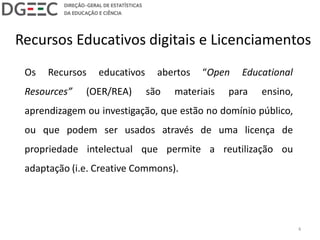 Recursos Educativos digitais e Licenciamentos
Os Recursos educativos abertos “Open Educational
Resources” (OER/REA) são materiais para ensino,
aprendizagem ou investigação, que estão no domínio público,
ou que podem ser usados através de uma licença de
propriedade intelectual que permite a reutilização ou
adaptação (i.e. Creative Commons).
4
 