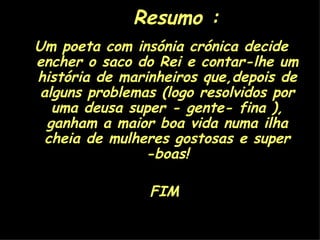 Resumo : Um poeta com insónia crónica decide encher o saco do Rei e contar-lhe um história de marinheiros que,depois de alguns problemas (logo resolvidos por uma deusa super - gente- fina ), ganham a maior boa vida numa ilha cheia de mulheres gostosas e super -boas! FIM 