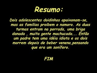 Resumo: Dois adolescentes doidinhos apaixonam-se, mas as familias proibem o namoro. As duas turmas entram na porrada, uma briga danada , muita gente machucada... Então um padre tem uma idéia idiota e os dois morrem depois de beber veneno,pensando que era um sonífero. FIM 