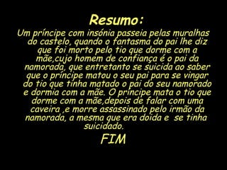 Resumo: Um príncipe com insónia passeia pelas muralhas do castelo, quando o fantasma do pai lhe diz que foi morto pelo tio que dorme com a mãe,cujo homem de confiança é o pai da namorada, que entretanto se suicida ao saber que o príncipe matou o seu pai para se vingar do tio que tinha matado o pai do seu namorado e dormia com a mãe. O príncipe mata o tio que dorme com a mãe,depois de falar com uma caveira ,e morre assassinado pelo irmão da namorada, a mesma que era doida e  se tinha  suicidado.  FIM 