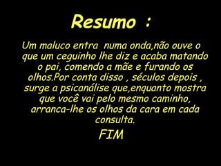 Resumo : Um maluco entra  numa onda,não ouve o que um ceguinho lhe diz e acaba matando o pai, comendo a mãe e furando os olhos.Por conta disso , séculos depois , surge a psicanálise que,enquanto mostra que você vai pelo mesmo caminho, arranca-lhe os olhos da cara em cada consulta. FIM 