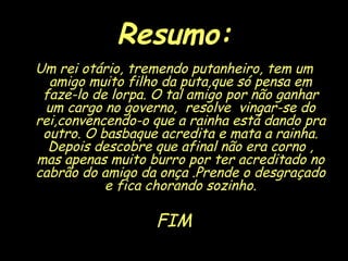 Resumo: Um rei otário, tremendo putanheiro, tem um amigo muito filho da puta,que só pensa em faze-lo de lorpa. O tal amigo por não ganhar um cargo no governo,  resolve  vingar-se do rei,convencendo-o que a rainha está dando pra outro. O basbaque acredita e mata a rainha. Depois descobre que afinal não era corno , mas apenas muito burro por ter acreditado no cabrão do amigo da onça .Prende o desgraçado e fica chorando sozinho. FIM 