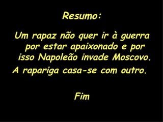 Resumo: Um rapaz não quer ir à guerra por estar apaixonado e por isso Napoleão invade Moscovo. A rapariga casa-se com outro.  Fim 