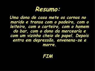 Resumo: Uma dona de casa mete os cornos no marido e transa com o padeiro, com o leiteiro, com o carteiro, com o homem do bar, com o dono da mercearía e com um vizinho cheio de papel. Depois entra em depressão, envenena-se e morre. FIM 