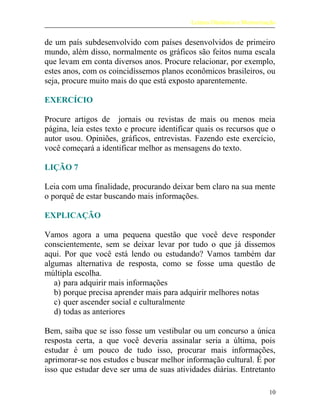 Leitura Dinâmica e Memorização
de um país subdesenvolvido com países desenvolvidos de primeiro
mundo, além disso, normalmente os gráficos são feitos numa escala
que levam em conta diversos anos. Procure relacionar, por exemplo,
estes anos, com os coincidíssemos planos econômicos brasileiros, ou
seja, procure muito mais do que está exposto aparentemente.
EXERCÍCIO
Procure artigos de jornais ou revistas de mais ou menos meia
página, leia estes texto e procure identificar quais os recursos que o
autor usou. Opiniões, gráficos, entrevistas. Fazendo este exercício,
você começará a identificar melhor as mensagens do texto.
LIÇÃO 7
Leia com uma finalidade, procurando deixar bem claro na sua mente
o porquê de estar buscando mais informações.
EXPLICAÇÃO
Vamos agora a uma pequena questão que você deve responder
conscientemente, sem se deixar levar por tudo o que já dissemos
aqui. Por que você está lendo ou estudando? Vamos também dar
algumas alternativa de resposta, como se fosse uma questão de
múltipla escolha.
a) para adquirir mais informações
b) porque precisa aprender mais para adquirir melhores notas
c) quer ascender social e culturalmente
d) todas as anteriores
Bem, saiba que se isso fosse um vestibular ou um concurso a única
resposta certa, a que você deveria assinalar seria a última, pois
estudar é um pouco de tudo isso, procurar mais informações,
aprimorar-se nos estudos e buscar melhor informação cultural. É por
isso que estudar deve ser uma de suas atividades diárias. Entretanto
10
 