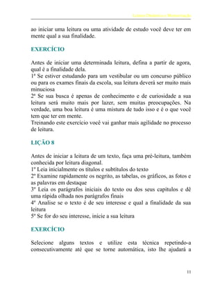 Leitura Dinâmica e Memorização
ao iniciar uma leitura ou uma atividade de estudo você deve ter em
mente qual a sua finalidade.
EXERCÍCIO
Antes de iniciar uma determinada leitura, defina a partir de agora,
qual é a finalidade dela.
1ª Se estiver estudando para um vestibular ou um concurso público
ou para os exames finais da escola, sua leitura deverá ser muito mais
minuciosa
2ª Se sua busca é apenas de conhecimento e de curiosidade a sua
leitura será muito mais por lazer, sem muitas preocupações. Na
verdade, uma boa leitura é uma mistura de tudo isso e é o que você
tem que ter em mente.
Treinando este exercício você vai ganhar mais agilidade no processo
de leitura.
LIÇÃO 8
Antes de iniciar a leitura de um texto, faça uma pré-leitura, também
conhecida por leitura diagonal.
1º Leia inicialmente os títulos e subtítulos do texto
2º Examine rapidamente os negrito, as tabelas, os gráficos, as fotos e
as palavras em destaque
3º Leia os parágrafos iniciais do texto ou dos seus capítulos e dê
uma rápida olhada nos parágrafos finais
4º Analise se o texto é de seu interesse e qual a finalidade da sua
leitura
5º Se for do seu interesse, inicie a sua leitura
EXERCÍCIO
Selecione alguns textos e utilize esta técnica repetindo-a
consecutivamente até que se torne automática, isto lhe ajudará a
11
 