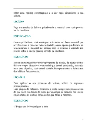 Leitura Dinâmica e Memorização
obter uma melhor compreensão e a dar mais dinamismo a sua
leitura.
LIÇÃO 9
Faça um roteiro de leitura, priorizando o material que você precisa
ler de imediato.
EXPLICAÇÃO
Com a pré-leitura, você consegue selecionar um bom material que
acredita valer a pena ser lido e estudado, assim após a pré-leitura, vá
selecionando o material de acordo com o assunto e criando um
roteiro sobre o que se precisa ser lido de imediato.
EXERCÍCIO
Inclua antecipadamente no seu programa de estudo, de acordo com o
dia e o tempo disponível o material que estará estudando, traçando
mais esse objetivo, você estará contribuindo para tornar a leitura um
dos hábitos fundamentais.
LIÇÃO 10
Para agilizar o seu processo de leitura, utilize os seguintes
procedimentos.
Leia grupos de palavras, posicione a visão sempre um pouco acima
do que você está lendo de modo por enxergar as palavras por inteiro
e não apenas as sílabas, lendo como que bloco e palavras.
EXERCÍCIO
1º Pegue um livro qualquer e abra
12
 