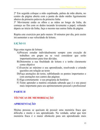 Leitura Dinâmica e Memorização
2º Em seguida coloque a mão espalmada, palma da mão aberta, no
centro da página aberta com a ponta do dedo médio ligeiramente
abaixo da primeira palavra da primeira linha
3º Movimente então os olhos e as mãos ao longo da linha, do
começo ao fim com os dedos tocando levemente o papel, voltando
depois ao início da linha, faça o mesmo nas outras linha da página
Repita este exercício por pelo menos 10 minutos por dia, pois assim
irá aumentar a sua velocidade de leitura.
LIÇÃO 11
Siga estas regras de leitura:
A)Procure estudar individualmente sempre com exceção de
trabalhos em grupo ou se você considerar que serão
importantíssimos para tirar dúvidas.
B)Determine a sua finalidade de leitura e a tenha claramente
como objetivo
C)Exercite ao máximo o seu aprendizado, resolvendo e criando
questões em relação ao texto
D)Faça anotações do texto, sublinhando os pontos importantes e
com anotações nos cantos das páginas
E) Siga corretamente o seu programa de horários
F) Tente aprender a matéria estudada sabendo que é o seu passo
mais importante para seu aprimoramento pessoal e profissional
PARTE II
TÉCNICAS DE MEMORIZAÇÃO
APRESENTAÇÃO
Muitas pessoas se queixam de possuir uma memória fraca que
dificulta e muito o seu aprendizado. Na verdade, achar que tem
memória fraca é o maior obstáculo para um aprendizado mais
13
 