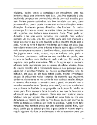Leitura Dinâmica e Memorização
eficiente. Todos temos a capacidade de possuirmos uma boa
memória desde que treinemos para isso. Uma boa memória é uma
habilidade que pode ser desenvolvida desde que você trabalha para
isso. Muitas pessoa confundem uma boa memória com uma, como
podemos dizer, pouco prestativa nas mais variadas situações com a
distração. Realmente pessoa distraídas não lembram de muitas
coisas que fizeram ou mesmo de muitas coisas que leram, mas isso
não significa que tenham uma memória fraca. Você pode ser
distraído e ter uma ótima memória, por exemplo para lembrar
números de telefone. Um dos segredos para uma boa memória é
tentar associar o que se está fazendo com a imagem criada com a
ação. Assim se você é daquele estudantes que chega em casa, joga
um caderno num canto, deita e dorme e depois pede a ajuda de Deus
e do mundo para encontrar o bendito caderno, preste muita atenção.
Ao joga-lo num canto, espere, veja o caderno cair, pular e
finalmente permanecer estático no seu cantinho de queda, com
certeza irá lembrar mais facilmente onde o deixou. Ter atenção é
requisito para poder memorizar. Não é de agora que a memória
adquiriu tanta importância para as nossas atividades diárias, desde
de tempos remotos ela é reconhecida como o pilar principal para a
aquisição e desenvolvimento de nossos conhecimentos, seja no
trabalho, em casa ou em toda rotina diária. Muitas civilizações
antigas já utilizavam vários sistemas de memória que pudessem
ajudar cotidianamente na realização da mais variadas tarefas. Gregos
e romanos destacavam a memória para o ponto de partida para o
reconhecimento humano. Quantas vezes você já deve ter admirado o
seu professor de história ou de geografia por lembrar de detalhe de
nosso país. Uma memória bem treinada é motivos de louvores e
admiração em qualquer situação. Quem não quer lembrar aquele
telefone dito por alguém tão especial em uma festa ou em uma
danceteria, ou mesmo na hora do vestibular, quem não quer ter na
ponta da língua as fórmulas de física ou química. Agora você deve
perguntar: Mas também posso ter uma memória assim? Sim, você
pode, desde que se esforce pra isso e para ajuda-lo, vamos expor a
seguir algumas técnicas de treinamento e de instrumentos para que
14
 