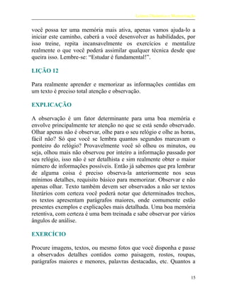 Leitura Dinâmica e Memorização
você possa ter uma memória mais ativa, apenas vamos ajuda-lo a
iniciar este caminho, caberá a você desenvolver as habilidades, por
isso treine, repita incansavelmente os exercícios e mentalize
realmente o que você poderá assimilar qualquer técnica desde que
queira isso. Lembre-se: “Estudar é fundamental!”.
LIÇÃO 12
Para realmente aprender e memorizar as informações contidas em
um texto é preciso total atenção e observação.
EXPLICAÇÃO
A observação é um fator determinante para uma boa memória e
envolve principalmente ter atenção no que se está sendo observado.
Olhar apenas não é observar, olhe para o seu relógio e olhe as horas,
fácil não? Só que você se lembra quantos segundos marcavam o
ponteiro do relógio? Provavelmente você só olhou os minutos, ou
seja, olhou mais não observou por inteiro a informação passado por
seu relógio, isso não é ser detalhista e sim realmente obter o maior
número de informações possíveis. Então já sabemos que pra lembrar
de alguma coisa é preciso observa-la anteriormente nos seus
mínimos detalhes, requisito básico para memorizar. Observar e não
apenas olhar. Texto também devem ser observados a não ser textos
literários com certeza você poderá notar que determinados trechos,
os textos apresentam parágrafos maiores, onde comumente estão
presentes exemplos e explicações mais detalhada. Uma boa memória
retentiva, com certeza é uma bem treinada e sabe observar por vários
ângulos de análise.
EXERCÍCIO
Procure imagens, textos, ou mesmo fotos que você disponha e passe
a observados detalhes contidos como paisagem, rostos, roupas,
parágrafos maiores e menores, palavras destacadas, etc. Quantos a
15
 