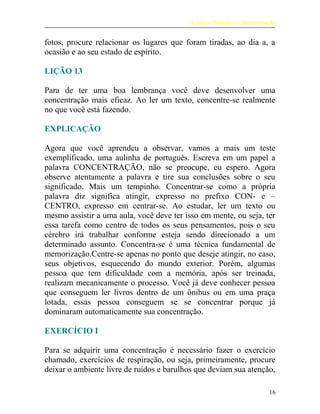 Leitura Dinâmica e Memorização
fotos, procure relacionar os lugares que foram tiradas, ao dia a, a
ocasião e ao seu estado de espírito.
LIÇÃO 13
Para de ter uma boa lembrança você deve desenvolver uma
concentração mais eficaz. Ao ler um texto, concentre-se realmente
no que você está fazendo.
EXPLICAÇÃO
Agora que você aprendeu a observar, vamos a mais um teste
exemplificado, uma aulinha de português. Escreva em um papel a
palavra CONCENTRAÇÃO, não se preocupe, eu espero. Agora
observe atentamente a palavra e tire sua conclusões sobre o seu
significado. Mais um tempinho. Concentrar-se como a própria
palavra diz significa atingir, expresso no prefixo CON- e –
CENTRO, expresso em centrar-se. Ao estudar, ler um texto ou
mesmo assistir a uma aula, você deve ter isso em mente, ou seja, ter
essa tarefa como centro de todos os seus pensamentos, pois o seu
cérebro irá trabalhar conforme esteja sendo direcionado a um
determinado assunto. Concentra-se é uma técnica fundamental de
memorização.Centre-se apenas no ponto que deseje atingir, no caso,
seus objetivos, esquecendo do mundo exterior. Porém, algumas
pessoa que tem dificuldade com a memória, após ser treinada,
realizam mecanicamente o processo. Você já deve conhecer pessoa
que conseguem ler livros dentro de um ônibus ou em uma praça
lotada, essas pessoa conseguem se se concentrar porque já
dominaram automaticamente sua concentração.
EXERCÍCIO I
Para se adquirir uma concentração é necessário fazer o exercício
chamado, exercícios de respiração, ou seja, primeiramente, procure
deixar o ambiente livre de ruídos e barulhos que deviam sua atenção,
16
 