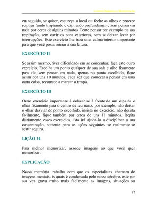 Leitura Dinâmica e Memorização
em seguida, se quiser, escureça o local ou feche os olhos e procure
respirar fundo inspirando e expirando profundamente sem pensar em
nada por cerca de alguns minutos. Tente pensar por exemplo na sua
respiração, sem ouvir os sons exteriores, sem se deixar levar por
interrupções. Este exercício lhe trará uma calma interior importante
para que você possa iniciar a sua leitura.
EXERCÍCIO II
Se assim mesmo, tiver dificuldade em se concentrar, faça este outro
exercício. Escolha um ponto qualquer de sua sala e olhe fixamente
para ele, sem pensar em nada, apenas no ponto escolhido, fique
assim por uns 10 minutos, cada vez que começar a pensar em uma
outra coisa, recomece a marcar o tempo.
EXERCÍCIO III
Outro exercício importante é colocar-se à frente de um espelho e
olhar fixamente para o centro de seu nariz, por exemplo, não deixar
o olhar desviar do ponto escolhido, insista no exercício, não desista
facilmente, fique também por cerca de uns 10 minutos. Repita
diariamente esses exercícios, isto irá ajuda-lo a disciplinar a sua
concentração, somente para as lições seguintes, se realmente se
sentir seguro.
LIÇÃO 14
Para melhor memorizar, associe imagens ao que você quer
memorizar.
EXPLICAÇÃO
Nossa memória trabalha com que os especialistas chamam de
imagens mentais, às quais é condensada pelo nosso cérebro, este por
sua vez grava muito mais facilmente as imagens, situações ou
17
 