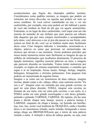 Leitura Dinâmica e Memorização
acontecimentos que fogem dos chamados padrões normais.
Consideramos como padrões normais, as imagens que podem ser
rotineiras em nosso dia-a-dia, ou aquelas que podem ser reais no
nosso cotidiano. Se você estiver caminhando na rua, e ver um
cachorrinho, por exemplo, esta cena poderá ser tão habitual a ponto
de você não lembrar ao final do dia que viu aquele animalzinho.
Entretanto, se no lugar do doce cachorrinho, você topar com um cão
enorme do tamanho de um elefante que mais parecia um robusto
leão daqueles que por mais estejam encoleirados e acompanhados
pelo dono, você atravessa a rua só pra não passar na sua frente, com
certeza no final do dia você vai se lembrar muito mais facilmente
dessa cena. Criar imagens ridículas e inusitadas, associando-as a
objetos, palavra ou cenas que precisam ser memorizadas são
técnicas que ativam a sua memória. Assim podemos perceber que
nossa mente memoriza muito mais facilmente as imagens do que as
milhões de informações que recebemos diariamente. O processo de
ligação inemonica, significa associar palavras ou itens, a imagens
que parecem absurdas ou inusitadas. Vamos tentar memorizar por
exemplo, os órgãos do sistema respiratório humano, o caminho que
segue o ar na inspiração, fossas nasais, faringe, laringe, traquéia,
brônquios, bronquíolos e alvéolos pulmonares. Esta pequena lista
poderia ser memorizada da seguinte forma:
Imagine o ar como um ser monstruoso de duas cabeças, imagine
mesmo, dando corpo a ele, cabeça, olhos, uma camiseta escrita “Eu
sou o ar”. Imagine estes ser entrando por uma grande caverna, na
qual ter uma placa dizendo, FOSSA, imagine esta caverna no
formato do seu nariz, este ser entra pela caverna, o seu nariz, aí a
FOSSA acaba em uma grande escorregador e este desce gritando,
gritando e gritando: FARINGE, FARINGE. De repente, ela faz uma
pausa e decide chupar uma laranja, associe a palavra laranja à
LARINGE, enquanto ele chupa a laranja, vai fazendo um barulho,
trac, trac, trac, assim você lembrará da TRAQUÉIA, então o barulho
deixa o ser monstruoso irritado, muito irritado, bronqueado e nosso
amigo chega aos BRONQUIOS,note que o início de uma palavra
remede a outra. A irritação o deixa de cabeça quente, ou seja, com
18
 