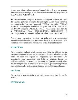 Leitura Dinâmica e Memorização
bronca nos miolos, chegamos aos bronquíolos e de repente aparece
na frente de nosso amigo ar um monstro alvo em forma de pulmão, é
o ALVÉOLO PULMONAR.
Se você realmente imaginar as cenas, conseguirá lembrar por meio
de algumas palavras os órgão da respiração. Assim você lembrará
por associação, caverna lembrará FOSSA, ou seja, FOSSAS
NASAIS. Escorregador lembre-se do grito FARINGE, FARINGE.
LARANJA associe à LARINGE. TRAC TRAC associe esse barulho
à TRAQUÉIA. Ficar BRONQUIADO, BRONQUIOS E
BRONQUILOS. ALVO PULMÃO, ALVÉOLO PULMONAR.
Assim para memorizar objetos, ou palavras, crie associações
aparentemente absurdas que possam se destacar em sua mente. Esta
técnica é conhecida normalmente pelo nome de encadeamento.
EXERCÍCIO
Para exercitar elabore você mesmo uma lista de objetos ou de
palavras importantíssimas ao aprendizado de determinada matéria,
como no caso dos órgãos da respiração que passamos. Crie
associações para memorizar esta lista, as imagens devem ser
realmente criadas em sua mente para que você possa memoriza-las,
novamente pratique os exercícios e dedique-se, pois será importante
para você aprender as técnicas e alcançar um melhor aprendizado.
LIÇÃO 15
Para treinar a sua memória treine memorizar a sua lista de tarefas
diárias.
EXPLICAÇÃO
19
 