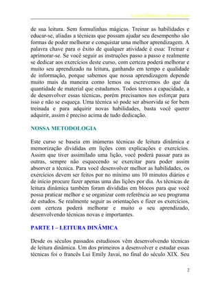 Leitura Dinâmica e Memorização
de sua leitura. Sem formulinhas mágicas. Treinar as habilidades e
educar-se, aliadas a técnicas que possam ajudar seu desempenho são
formas de poder melhorar e conquistar uma melhor aprendizagem. A
palavra chave para o êxito de qualquer atividade é essa: Treinar e
aprimorar-se. Se você seguir as instruções passo a passo e realmente
se dedicar aos exercícios deste curso, com certeza poderá melhorar e
muito seu aprendizado na leitura, ganhando em tempo e qualidade
de informação, porque sabemos que nossa aprendizagem depende
muito mais da maneira como lemos ou escrevemos do que da
quantidade de material que estudamos. Todos temos a capacidade, a
de desenvolver essas técnicas, porém precisamos nos esforçar para
isso e não se esqueça. Uma técnica só pode ser absorvida se for bem
treinada e para adquirir novas habilidades, basta você querer
adquirir, assim é preciso acima de tudo dedicação.
NOSSA METODOLOGIA
Este curso se baseia em inúmeras técnicas de leitura dinâmica e
memorização divididas em lições com explicações e exercícios.
Assim que tiver assimilado uma lição, você poderá passar para as
outras, sempre não esquecendo se exercitar para poder assim
absorver a técnica. Para você desenvolver melhor as habilidades, os
exercícios devem ser feitos por no mínimo uns 10 minutos diários e
de início procure fazer apenas uma das lições por dia. As técnicas de
leitura dinâmica também foram divididas em blocos para que você
possa praticar melhor e se organizar com referência ao seu programa
de estudos. Se realmente seguir as orientações e fizer os exercícios,
com certeza poderá melhorar e muito o seu aprendizado,
desenvolvendo técnicas novas e importantes.
PARTE I – LEITURA DINÂMICA
Desde os séculos passados estudiosos vêm desenvolvendo técnicas
de leitura dinâmica. Um dos primeiros a desenvolver e estudar essas
técnicas foi o francês Lui Emily Javai, no final do século XIX. Seu
2
 