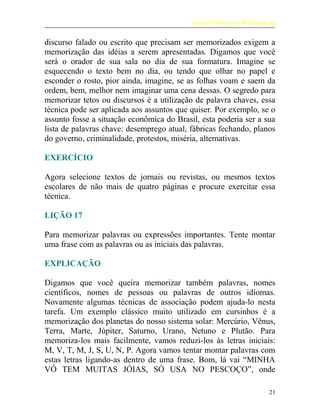 Leitura Dinâmica e Memorização
discurso falado ou escrito que precisam ser memorizados exigem a
memorização das idéias a serem apresentadas. Digamos que você
será o orador de sua sala no dia de sua formatura. Imagine se
esquecendo o texto bem no dia, ou tendo que olhar no papel e
esconder o rosto, pior ainda, imagine, se as folhas voam e saem da
ordem, bem, melhor nem imaginar uma cena dessas. O segredo para
memorizar tetos ou discursos é a utilização de palavra chaves, essa
técnica pode ser aplicada aos assuntos que quiser. Por exemplo, se o
assunto fosse a situação econômica do Brasil, esta poderia ser a sua
lista de palavras chave: desemprego atual, fábricas fechando, planos
do governo, criminalidade, protestos, miséria, alternativas.
EXERCÍCIO
Agora selecione textos de jornais ou revistas, ou mesmos textos
escolares de não mais de quatro páginas e procure exercitar essa
técnica.
LIÇÃO 17
Para memorizar palavras ou expressões importantes. Tente montar
uma frase com as palavras ou as iniciais das palavras.
EXPLICAÇÃO
Digamos que você queira memorizar também palavras, nomes
científicos, nomes de pessoas ou palavras de outros idiomas.
Novamente algumas técnicas de associação podem ajuda-lo nesta
tarefa. Um exemplo clássico muito utilizado em cursinhos é a
memorização dos planetas do nosso sistema solar: Mercúrio, Vênus,
Terra, Marte, Júpiter, Saturno, Urano, Netuno e Plutão. Para
memoriza-los mais facilmente, vamos reduzi-los às letras iniciais:
M, V, T, M, J, S, U, N, P. Agora vamos tentar montar palavras com
estas letras ligando-as dentro de uma frase. Bom, lá vai “MINHA
VÓ TEM MUITAS JÓIAS, SÓ USA NO PESCOÇO”, onde
21
 
