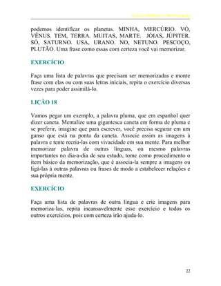 Leitura Dinâmica e Memorização
podemos identificar os planetas. MINHA, MERCÚRIO. VÓ,
VÊNUS. TEM, TERRA. MUITAS, MARTE. JÓIAS, JÚPITER.
SÓ, SATURNO. USA, URANO. NO, NETUNO. PESCOÇO,
PLUTÃO. Uma frase como essas com certeza você vai memorizar.
EXERCÍCIO
Faça uma lista de palavras que precisam ser memorizadas e monte
frase com elas ou com suas letras iniciais, repita o exercício diversas
vezes para poder assimilá-lo.
LIÇÃO 18
Vamos pegar um exemplo, a palavra pluma, que em espanhol quer
dizer caneta. Mentalize uma gigantesca caneta em forma de pluma e
se preferir, imagine que para escrever, você precisa segurar em um
ganso que está na ponta da caneta. Associe assim as imagens à
palavra e tente recria-las com vivacidade em sua mente. Para melhor
memorizar palavra de outras línguas, ou mesmo palavras
importantes no dia-a-dia de seu estudo, tome como procedimento o
item básico da memorização, que é associa-la sempre a imagens ou
ligá-las á outras palavras ou frases de modo a estabelecer relações e
sua própria mente.
EXERCÍCIO
Faça uma lista de palavras de outra língua e crie imagens para
memoriza-las, repita incansavelmente esse exercício e todos os
outros exercícios, pois com certeza irão ajuda-lo.
22
 