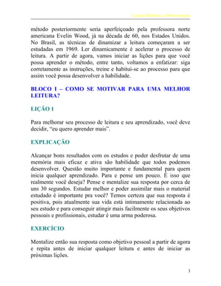 Leitura Dinâmica e Memorização
método posteriormente seria aperfeiçoado pela professora norte
americana Evelin Wood, já na década de 60, nos Estados Unidos.
No Brasil, as técnicas de dinamizar a leitura começaram a ser
estudadas em 1969. Ler dinamicamente é acelerar o processo de
leitura. A partir de agora, vamos iniciar as lições para que você
possa aprender o método, entre tanto, voltamos a enfatizar: siga
corretamente as instruções, treine e habitui-se ao processo para que
assim você possa desenvolver a habilidade.
BLOCO I – COMO SE MOTIVAR PARA UMA MELHOR
LEITURA?
LIÇÃO 1
Para melhorar seu processo de leitura e seu aprendizado, você deve
decidir, “eu quero aprender mais”.
EXPLICAÇÃO
Alcançar bons resultados com os estudos e poder desfrutar de uma
memória mais eficaz e ativa são habilidade que todos podemos
desenvolver. Questão muito importante e fundamental para quem
inicia qualquer aprendizado. Para e pense um pouco. É isso que
realmente você deseja? Pense e mentalize sua resposta por cerca de
uns 30 segundos. Estudar melhor e poder assimilar mais o material
estudado é importante pra você? Temos certeza que sua resposta é
positiva, pois atualmente sua vida está intimamente relacionada ao
seu estudo e para conseguir atingir mais facilmente os seus objetivos
pessoais e profissionais, estudar é uma arma poderosa.
EXERCÍCIO
Mentalize então sua resposta como objetivo pessoal a partir de agora
e repita antes de iniciar qualquer leitura e antes de iniciar as
próximas lições.
3
 