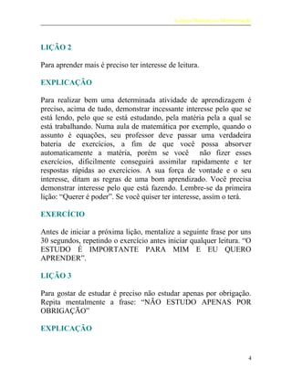 Leitura Dinâmica e Memorização
LIÇÃO 2
Para aprender mais é preciso ter interesse de leitura.
EXPLICAÇÃO
Para realizar bem uma determinada atividade de aprendizagem é
preciso, acima de tudo, demonstrar incessante interesse pelo que se
está lendo, pelo que se está estudando, pela matéria pela a qual se
está trabalhando. Numa aula de matemática por exemplo, quando o
assunto é equações, seu professor deve passar uma verdadeira
bateria de exercícios, a fim de que você possa absorver
automaticamente a matéria, porém se você não fizer esses
exercícios, dificilmente conseguirá assimilar rapidamente e ter
respostas rápidas ao exercícios. A sua força de vontade e o seu
interesse, ditam as regras de uma bom aprendizado. Você precisa
demonstrar interesse pelo que está fazendo. Lembre-se da primeira
lição: “Querer é poder”. Se você quiser ter interesse, assim o terá.
EXERCÍCIO
Antes de iniciar a próxima lição, mentalize a seguinte frase por uns
30 segundos, repetindo o exercício antes iniciar qualquer leitura. “O
ESTUDO É IMPORTANTE PARA MIM E EU QUERO
APRENDER”.
LIÇÃO 3
Para gostar de estudar é preciso não estudar apenas por obrigação.
Repita mentalmente a frase: “NÃO ESTUDO APENAS POR
OBRIGAÇÃO”
EXPLICAÇÃO
4
 