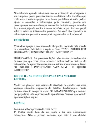 Leitura Dinâmica e Memorização
Normalmente quando estudamos com o sentimento de obrigação a
ser cumprida, pouco proveito tiramos das leitura e dos trabalhos que
realizamos. Contar as página ou as linhas que faltam, de nada podem
ajudar a assimilar a informação, pelo contrário, quando nos
preocupamos mais em alcançar mais o fim do texto do que entende-
lo, estamos jogando contra a nossa memória, a qual tem um papel
seletivo sobre as informações passadas. Se você não considera as
informações importantes, como poderá guarda-las na lembrança?
EXERCÍCIO
Você deve apagar o sentimento de obrigação, trocando pela moeda
da curiosidade. Mentalize e repita a frase: “NÃO ESTUDO POR
OBRIGAÇÃO, TENHO INTERESSE EM ESTUDAR”
OBSERVAÇÃO: As próximas lições vão indicar procedimentos
básicos para que você possa absorver melhor todo o material de
estudo lido. Se quiser faça uma pausa e retome mentalmente e frase:
“O ESTUDO É IMPORTANTE PARA MIM E EU QUERO
APRENDER”.
BLOCO II – AS CONDIÇÕES PARA UMA MELHOR
LEITURA
Muitos ao planejar suas rotinas de atividade de estudos nas mais
variadas situações, esquecem de detalhes fundamentais. Presta
bastante atenção no que eu disse: “FUNDAMENTAIS” que acabam
por prejudicar todo o processo de aprendizado. Vamos relaciona-lo
agora na lição a seguir.
LIÇÃO 4
Para um melhor aprendizado, você deve:
1º Cuidar muito bem da sua saúde e ter uma alimentação
balanceada. Não é preciso enfatizar que este é um detalhe
5
 