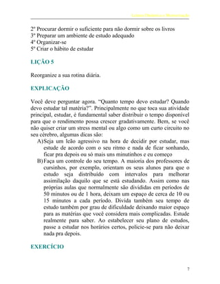 Leitura Dinâmica e Memorização
2º Procurar dormir o suficiente para não dormir sobre os livros
3º Preparar um ambiente de estudo adequado
4º Organizar-se
5º Criar o hábito de estudar
LIÇÃO 5
Reorganize a sua rotina diária.
EXPLICAÇÃO
Você deve perguntar agora. “Quanto tempo devo estudar? Quando
devo estudar tal matéria?”. Principalmente no que toca sua atividade
principal, estudar, é fundamental saber distribuir o tempo disponível
para que o rendimento possa crescer gradativamente. Bem, se você
não quiser criar um stress mental ou algo como um curto circuito no
seu cérebro, algumas dicas são:
A)Seja um leão agressivo na hora de decidir por estudar, mas
estude de acordo com o seu ritmo e nada de ficar sonhando,
ficar pra depois ou só mais uns minutinhos e eu começo
B)Faça um controle do seu tempo. A maioria dos professores de
cursinhos, por exemplo, orientam os seus alunos para que o
estudo seja distribuído com intervalos para melhorar
assimilação daquilo que se está estudando. Assim como nas
próprias aulas que normalmente são divididas em períodos de
50 minutos ou de 1 hora, deixam um espaço de cerca de 10 ou
15 minutos a cada período. Divida também seu tempo de
estudo também por grau de dificuldade deixando maior espaço
para as matérias que você considera mais complicadas. Estude
realmente para saber. Ao estabelecer seu plano de estudos,
passe a estudar nos horários certos, policie-se para não deixar
nada pra depois.
EXERCÍCIO
7
 