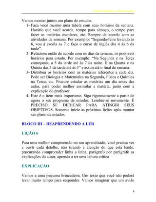 Leitura Dinâmica e Memorização
Vamos montar juntos um plano de estudos.
1- Faça você mesmo uma tabela com seus horários da semana.
Horário que você acorda, tempo para almoço, o tempo para
fazer as matérias escolares, etc. Sempre de acordo com as
atividades da semana. Por exemplo: “Segunda-feira levando às
6, vou à escola as 7 e faço o curso de inglês das 4 às 6 da
tarde”.
2- Relacione então de acordo com os dias da semana, os possíveis
horários para estudo. Por exemplo: “Na Segunda e na Terça
começando a 5 da tarde até às 7 da noite. E na Quarta e na
Quinta das 3 da tarde até às 5” e assim até o final de semana.
3- Distribua os horários com as matérias referentes a cada dia.
Pode ser Biologia e Matemática na Segunda, Física e Química
na Terça, etc. Procure estudar as matérias um dia antes das
aulas, para poder melhor assimilar a matéria, junto com a
explicação do professor.
4- Este é o item mais importante. Siga rigorosamente a partir de
agora o seu programa de estudos. Lembre-se novamente. É
PRECISO SE DEDICAR PARA ATINGIR SEUS
OBJETIVOS. Somente inicie as próximas lições após montar
seu plano de estudos.
BLOCO III – REAPRENDENDO A LER
LIÇÃO 6
Para uma melhor compreensão no seu aprendizado, você precisa ver
e ouvir cada detalhe, não tirando a atenção do que está lendo,
procurando compreender linha a linha, parágrafo por parágrafo as
explicações do autor, aprenda a ter uma leitura crítica
EXPLICAÇÃO
Vamos a uma pequena brincadeira. Um texto que você não poderá
levar muito tempo para responder. Vamos imaginar que um avião
8
 