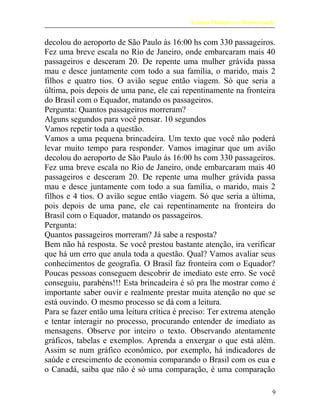 Leitura Dinâmica e Memorização
decolou do aeroporto de São Paulo às 16:00 hs com 330 passageiros.
Fez uma breve escala no Rio de Janeiro, onde embarcaram mais 40
passageiros e desceram 20. De repente uma mulher grávida passa
mau e desce juntamente com todo a sua família, o marido, mais 2
filhos e quatro tios. O avião segue então viagem. Só que seria a
última, pois depois de uma pane, ele cai repentinamente na fronteira
do Brasil com o Equador, matando os passageiros.
Pergunta: Quantos passageiros morreram?
Alguns segundos para você pensar. 10 segundos
Vamos repetir toda a questão.
Vamos a uma pequena brincadeira. Um texto que você não poderá
levar muito tempo para responder. Vamos imaginar que um avião
decolou do aeroporto de São Paulo às 16:00 hs com 330 passageiros.
Fez uma breve escala no Rio de Janeiro, onde embarcaram mais 40
passageiros e desceram 20. De repente uma mulher grávida passa
mau e desce juntamente com todo a sua família, o marido, mais 2
filhos e 4 tios. O avião segue então viagem. Só que seria a última,
pois depois de uma pane, ele cai repentinamente na fronteira do
Brasil com o Equador, matando os passageiros.
Pergunta:
Quantos passageiros morreram? Já sabe a resposta?
Bem não há resposta. Se você prestou bastante atenção, ira verificar
que há um erro que anula toda a questão. Qual? Vamos avaliar seus
conhecimentos de geografia. O Brasil faz fronteira com o Equador?
Poucas pessoas conseguem descobrir de imediato este erro. Se você
conseguiu, parabéns!!! Esta brincadeira é só pra lhe mostrar como é
importante saber ouvir e realmente prestar muita atenção no que se
está ouvindo. O mesmo processo se dá com a leitura.
Para se fazer então uma leitura crítica é preciso: Ter extrema atenção
e tentar interagir no processo, procurando entender de imediato as
mensagens. Observe por inteiro o texto. Observando atentamente
gráficos, tabelas e exemplos. Aprenda a enxergar o que está além.
Assim se num gráfico econômico, por exemplo, há indicadores de
saúde e crescimento de economia comparando o Brasil com os eua e
o Canadá, saiba que não é só uma comparação, é uma comparação
9
 