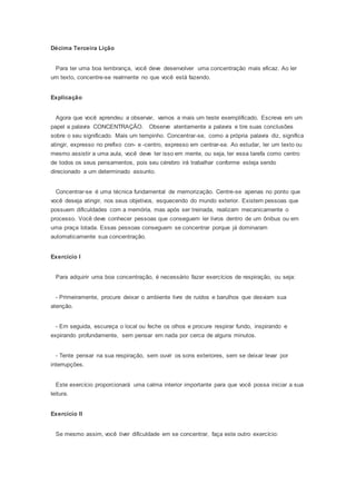 Décima Terceira Lição
Para ter uma boa lembrança, você deve desenvolver uma concentração mais eficaz. Ao ler
um texto, concentre-se realmente no que você está fazendo.
Explicação
Agora que você aprendeu a observar, vamos a mais um teste exemplificado. Escreva em um
papel a palavra CONCENTRAÇÃO. Observe atentamente a palavra e tire suas conclusões
sobre o seu significado. Mais um tempinho. Concentrar-se, como a própria palavra diz, significa
atingir, expresso no prefixo con- e -centro, expresso em centrar-se. Ao estudar, ler um texto ou
mesmo assistir a uma aula, você deve ter isso em mente, ou seja, ter essa tarefa como centro
de todos os seus pensamentos, pois seu cérebro irá trabalhar conforme esteja sendo
direcionado a um determinado assunto.
Concentrar-se é uma técnica fundamental de memorização. Centre-se apenas no ponto que
você deseja atingir, nos seus objetivos, esquecendo do mundo exterior. Existem pessoas que
possuem dificuldades com a memória, mas após ser treinada, realizam mecanicamente o
processo. Você deve conhecer pessoas que conseguem ler livros dentro de um ônibus ou em
uma praça lotada. Essas pessoas conseguem se concentrar porque já dominaram
automaticamente sua concentração.
Exercício I
Para adquirir uma boa concentração, é necessário fazer exercícios de respiração, ou seja:
- Primeiramente, procure deixar o ambiente livre de ruídos e barulhos que desviam sua
atenção.
- Em seguida, escureça o local ou feche os olhos e procure respirar fundo, inspirando e
expirando profundamente, sem pensar em nada por cerca de alguns minutos.
- Tente pensar na sua respiração, sem ouvir os sons exteriores, sem se deixar levar por
interrupções.
Este exercício proporcionará uma calma interior importante para que você possa iniciar a sua
leitura.
Exercício II
Se mesmo assim, você tiver dificuldade em se concentrar, faça este outro exercício:
 