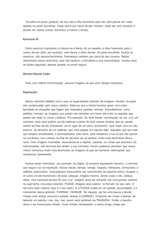 Escolha um ponto qualquer de sua sala e olhe fixamente para ele, sem pensar em nada,
apenas no ponto escolhido. Fique assim por cerca de dez minutos. Cada vez que começar a
pensar em outras coisas, recomece a marcar o tempo.
Exercício III
Outro exercício importante é colocar-se à frente de um espelho e olhar fixamente para o
centro de seu nariz, por exemplo, sem deixar o olhar desviar do ponto escolhido. Insista no
exercício, não desista facilmente. Permaneça também por cerca de dez minutos. Repita
diariamente esses exercícios, eles irão ajudá-lo a disciplinar a sua concentração. Avance para
as lições seguintes, apenas quando se sentir seguro.
Décima Quarta Lição
Para uma melhor memorização, associe imagens ao que você deseja memorizar.
Explicação
Nossa memória trabalha com o que os especialistas chamam de imagens mentais, as quais
são condensadas pelo nosso cérebro. Sabe-se que a mente humana grava com maior
facilidade as situações que fogem dos chamados padrões normais. Consideremos como
padrões normais, as imagens que podem ser rotineiras em nosso dia a dia, ou aquelas que
podem ser reais no nosso cotidiano. Por exemplo: Se você estiver caminhando na rua, e vir um
cachorro, esta cena poderá ser tão habitual a ponto de você sequer lembrar que viu aquele
animal ao final do dia. Entretanto, se no lugar de um doce cachorrinho, você topar com um cão
enorme, do tamanho de um elefante, que mais pareça um robusto leão, daqueles que por mais
que estejam encoleirados e acompanhados pelo dono, você atravessa a rua só pra não passar
na sua frente, com certeza no final do dia você vai se lembrar muito mais facilmente dessa
cena. Criar imagens inusitadas, associando-as a objetos, palavras ou cenas que precisam ser
memorizadas, são técnicas que ativam a sua memória. Assim, podemos perceber que nossa
mente memoriza muito mais facilmente as imagens do que as inúmeras informações que
recebemos diariamente.
Vamos tentar memorizar, por exemplo, os órgãos do sistema respiratório humano, o caminho
que segue o ar na inspiração: fossas nasais, faringe, laringe, traqueia, brônquios, bronquíolos e
alvéolos pulmonares. Esta pequena lista poderia ser memorizada da seguinte forma: Imagine o
ar como um ser monstruoso de duas cabeças, imagine mesmo, dando corpo a ele, cabeça,
olhos, uma camiseta escrita "Eu sou o ar". Imagine esse ser entrando por uma grande caverna,
na qual tenha uma placa dizendo: FOSSA. Imagine esta caverna no formato do seu nariz. O
ser entra pela caverna (que é o seu nariz), aí a FOSSA acaba em um grande escorregador e o
monstrinho desce gritando: FARINGE, FARINGE. De repente, ele faz uma pausa e decide
chupar uma laranja (associe a palavra laranja à LARINGE). Enquanto ele chupa a laranja, vai
fazendo um barulho, trac, trac, trac, assim você lembrará da TRAQUEIA. Então, o barulho
deixa o ser monstruoso irritado, muito irritado, bronqueado e nosso amigo chega aos
 