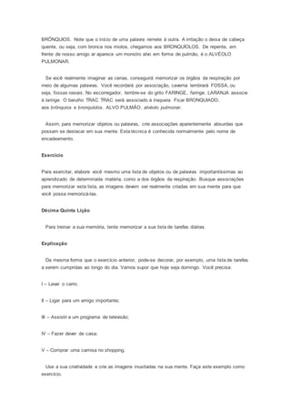 BRÔNQUIOS. Note que o início de uma palavra remete à outra. A irritação o deixa de cabeça
quente, ou seja, com bronca nos miolos, chegamos aos BRONQUÍOLOS. De repente, em
frente de nosso amigo ar aparece um monstro alvo em forma de pulmão, é o ALVÉOLO
PULMONAR.
Se você realmente imaginar as cenas, conseguirá memorizar os órgãos da respiração por
meio de algumas palavras. Você recordará por associação, caverna lembrará FOSSA, ou
seja, fossas nasais. No escorregador, lembre-se do grito FARINGE, faringe. LARANJA associe
à laringe. O barulho TRAC TRAC será associado à traqueia. Ficar BRONQUIADO,
aos brônquios e bronquíolos. ALVO PULMÃO, alvéolo pulmonar.
Assim, para memorizar objetos ou palavras, crie associações aparentemente absurdas que
possam se destacar em sua mente. Esta técnica é conhecida normalmente pelo nome de
encadeamento.
Exercício
Para exercitar, elabore você mesmo uma lista de objetos ou de palavras importantíssimas ao
aprendizado de determinada matéria, como a dos órgãos da respiração. Busque associações
para memorizar esta lista, as imagens devem ser realmente criadas em sua mente para que
você possa memorizá-las.
Décima Quinta Lição
Para treinar a sua memória, tente memorizar a sua lista de tarefas diárias.
Explicação
Da mesma forma que o exercício anterior, pode-se decorar, por exemplo, uma lista de tarefas
a serem cumpridas ao longo do dia. Vamos supor que hoje seja domingo. Você precisa:
I – Lavar o carro;
II – Ligar para um amigo importante;
III – Assistir a um programa de televisão;
IV – Fazer dever de casa;
V – Comprar uma camisa no shopping.
Use a sua criatividade e crie as imagens inusitadas na sua mente. Faça este exemplo como
exercício.
 