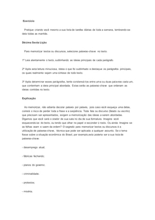 Exercício
Pratique criando você mesmo a sua lista de tarefas diárias de toda a semana, lembrando-se
dela todas as manhãs.
Décima Sexta Lição
Para memorizar textos ou discursos, selecione palavras-chave no texto.
1º Leia atentamente o texto, sublinhando as ideias principais de cada parágrafo.
2º Após esta leitura minuciosa, releia o que foi sublinhado e destaque os parágrafos principais,
os quais realmente sejam uma síntese de todo texto.
3º Após determinar esses parágrafos, tente condensá-los entre uma ou duas palavras cada um,
que contenham a ideia principal abordada. Estas serão as palavras-chave que ordenam as
ideias contidas no texto.
Explicação
Ao memorizar, não adianta decorar palavra por palavra, pois caso você esqueça uma delas,
correrá o risco de perder toda a frase e a seqüência. Toda fala ou discurso (falado ou escrito)
que precisam ser apresentados, exigem a memorização das ideias a serem abordadas.
Digamos que você será o orador de sua sala no dia de sua formatura. Imagine você
esquecendo-se do texto, ou tendo que olhar no papel e esconder o rosto. Ou ainda: Imagine se
as folhas voam e saem da ordem? O segredo para memorizar textos ou discursos é a
utilização de palavras-chave, técnica que pode ser aplicada a qualquer assunto. Se o tema
fosse sobre a situação econômica do Brasil, por exemplo,esta poderia ser a sua lista de
palavras-chave:
- desemprego atual;
- fábricas fechando;
- planos do governo;
- criminalidade;
- protestos;
- miséria;
 