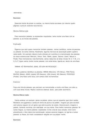 -alternativas.
Exercício
Selecione textos de jornais ou revistas, ou mesmo textos escolares (no máximo quatro
páginas) e procure exercitar essa técnica.
Décima Sétima Lição
Para memorizar palavras ou expressões importantes, tente montar uma frase com as
palavras ou as iniciais das palavras.
Explicação
Digamos que você queira memorizar também palavras, nomes científicos, nomes de pessoas
ou palavras de outros idiomas. Novamente algumas técnicas de associação podem ajudá-lo
nesta tarefa. Um exemplo clássico muito utilizado em cursinhos é a memorização dos planetas
do nosso sistema solar: Mercúrio, Vênus, Terra, Marte, Júpiter, Saturno, Urano, Netuno e
Plutão. Para memorizá-los mais facilmente, vamos reduzi-los às letras iniciais: M, V, T, M, J, S,
U, N, P. Agora vamos tentar montar palavras com estas letras, ligando-as dentro de uma frase:
"MINHA VÓ TEM MUITAS JOIAS, SÓ USA NO PESCOÇO".
Assim, podemos identificar os planetas: MINHA (Mercúrio), VÓ (Vênus), TEM (Terra),
MUITAS (Marte), JOIAS (Júpiter) SÓ (Saturno), USA (Urano), NO (Netuno), PESCOÇO
(Plutão). Uma frase como essa, com certeza você irá memorizar.
Exercício
Faça uma lista de palavras que precisam ser memorizadas e monte uma frase com elas ou
com suas letras iniciais. Repita o exercício diversas vezes, para poder assimilá-lo.
Décima Oitava Lição
Vamos analisar um exemplo: pense na palavra pluma, que em espanhol quer dizer caneta.
Mentalize uma gigantesca caneta em forma de pluma e se preferir, imagine que para escrever,
você precisa segurar em um ganso que está na ponta da caneta. Associe assim, imagens à
palavra, tentando recriá-las com vivacidade em sua mente. Para melhor memorizar palavras de
outras línguas, ou mesmo palavras importantes no dia a dia de seus estudos, tome como
procedimento o item básico da memorização: sempre associar imagens, ou ligá-las a outras
palavras ou frases, de modo a estabelecer relações em sua própria mente.
Exercício
 