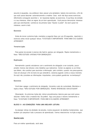 assunto é equações, seu professor deve passar uma verdadeira bateria de exercícios, a fim de
que você possa absorver automaticamente a matéria. Caso você não faça esses exercícios,
dificilmente conseguirá assimilar e ter respostas rápidas ao exercícios. A sua força de vontade
e o seu interesse, ditam as regras de um bom aprendizado. Você precisa demonstrar interesse
pelo que está fazendo. Lembre-se da primeira lição: "Querer é poder". Se você quiser ter
interesse, assim o terá.
Exercício
Antes de iniciar a próxima lição, mentalize a seguinte frase por uns 30 segundos, repetindo o
exercício antes iniciar qualquer leitura. "O ESTUDO É IMPORTANTE PARA MIM E EU QUERO
APRENDER".
Terceira Lição
Para gostar de estudar é preciso não fazê-lo apenas por obrigação. Repita mentalmente a
frase: "NÃO ESTUDO APENAS POR OBRIGAÇÃO".
Explicação
Normalmente quando estudamos com o sentimento de obrigação a ser cumprida, pouco
proveito tiramos das leituras e dos trabalhos que realizamos. Contar as páginas ou as linhas
que faltam, não contribui para assimilar a informação, pelo contrário, quando nos preocupamos
mais em alcançar o fim do texto do que entendê-lo, estamos jogando contra a nossa memória.
Se você não considera as informações importantes, como poderá guardá-las na lembrança?
Exercício
Você deve apagar o sentimento de obrigação, trocando-o pelo de curiosidade. Mentalize e
repita a frase: "NÃO ESTUDO POR OBRIGAÇÃO, TENHO INTERESSE EM ESTUDAR".
Observação: As próximas lições vão indicar procedimentos básicos para que você possa
absorver melhor todo o material lido. Se preferir, faça uma pausa e retome mentalmente e
frase: "O ESTUDO É IMPORTANTE PARA MIM E EU QUERO APRENDER".
BLOCO II – AS CONDIÇÕES PARA UMA MELHOR LEITURA
Ao planejar rotinas de atividade de estudos, muitos esquecem de detalhes fundamentais, que
acabam por prejudicar todo o processo de aprendizado. Vamos relacioná-los na lição a seguir.
Quarta Lição
Para um melhor aprendizado, você deve:
 