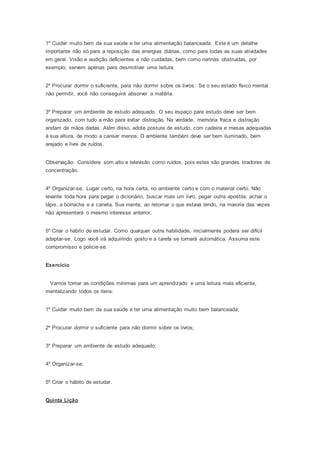 1º Cuidar muito bem da sua saúde e ter uma alimentação balanceada. Este é um detalhe
importante não só para a reposição das energias diárias, como para todas as suas atividades
em geral. Visão e audição deficientes e não cuidadas, bem como narinas obstruídas, por
exemplo, servem apenas para desmotivar uma leitura.
2º Procurar dormir o suficiente, para não dormir sobre os livros. Se o seu estado físico mental
não permitir, você não conseguirá absorver a matéria.
3º Preparar um ambiente de estudo adequado. O seu espaço para estudo deve ser bem
organizado, com tudo a mão para evitar distração. Na verdade, memória fraca e distração
andam de mãos dadas. Além disso, adote postura de estudo, com cadeira e mesas adequadas
à sua altura, de modo a cansar menos. O ambiente também deve ser bem iluminado, bem
arejado e livre de ruídos.
Observação: Considere som alto e televisão como ruídos, pois estes são grandes tiradores de
concentração.
4º Organizar-se. Lugar certo, na hora certa, no ambiente certo e com o material certo. Não
levante toda hora para pegar o dicionário, buscar mais um livro, pegar outra apostila, achar o
lápis, a borracha e a caneta. Sua mente, ao retomar o que estava lendo, na maioria das vezes
não apresentará o mesmo interesse anterior.
5º Criar o hábito de estudar. Como qualquer outra habilidade, inicialmente poderá ser difícil
adaptar-se. Logo você irá adquirindo gosto e a tarefa se tornará automática. Assuma este
compromisso e policie-se.
Exercício
Vamos tomar as condições mínimas para um aprendizado e uma leitura mais eficiente,
mentalizando todos os itens:
1º Cuidar muito bem da sua saúde e ter uma alimentação muito bem balanceada;
2º Procurar dormir o suficiente para não dormir sobre os livros;
3º Preparar um ambiente de estudo adequado;
4º Organizar-se;
5º Criar o hábito de estudar.
Quinta Lição
 