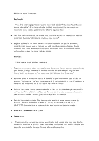 Reorganize a sua rotina diária.
Explicação
Você deve estar se perguntando: "Quanto tempo devo estudar?" Ou ainda: "Quando devo
estudar tal matéria?". É fundamental saber distribuir o tempo disponível para que o seu
rendimento possa crescer gradativamente. Observe algumas dicas:
 Seja firme na hora de decidir por estudar, mas estude de acordo com o seu ritmo e nada de
deixar para depois ou "só mais uns minutinhos e eu começo";
 Faça um controle do seu tempo. Divida o seu tempo de estudo por grau de dificuldade,
deixando maior espaço para as matérias que você considera mais complicadas. Estude
realmente para saber. Ao estabelecer seu plano de estudos, passe a estudar nos horários
certos, policie-se para não deixar nada pra depois.
Exercício
Vamos montar juntos um plano de estudos.
 Faça você mesmo uma tabela com seus horários da semana. Horário que você acorda, tempo
para almoço, o tempo para fazer as matérias escolares etc. Por exemplo: "Segunda-feira
levanto às 6h, vou à escola às 7h e faço o curso de inglês das 4h às 6h da tarde".
 Relacione então de acordo com os dias da semana, os possíveis horários para estudo. Por
exemplo: "Na Segunda e na Terça começando a 5h da tarde até às 7h da noite. E na Quarta e
na Quinta das 3h da tarde até às 5h" e assim até o final de semana.
 Distribua os horários com as matérias referentes a cada dia. Pode ser Biologia e Matemática
na Segunda, Física e Química na Terça etc. Procure estudar um dia antes das aulas, assim
você assimilará melhor a matéria, junto com a explicação do professor.
 Este é o item mais importante. Siga rigorosamente a partir de agora o seu programa de
estudos. Lembre-se novamente. É PRECISO SE DEDICAR PARA ATINGIR SEUS
OBJETIVOS. Somente inicie as próximas lições após montar seu plano de estudos.
 BLOCO III – REAPRENDENDO A LER
 Sexta Lição
 Para uma melhor compreensão no seu aprendizado, você precisa ver e ouvir cada detalhe,
não tirando a atenção do que está lendo, procurando compreender linha a linha, parágrafo por
parágrafo as explicações do autor. Aprenda a ter uma leitura crítica.
 
