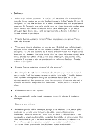  Explicação
 Vamos a uma pequena brincadeira. Um texto que você não poderá levar muito tempo para
responder. Vamos imaginar que um avião decolou do aeroporto de São Paulo às 16h, com 330
passageiros. Fez uma breve escala no Rio de Janeiro, onde embarcaram mais 40 passageiros
e desceram 20. De repente, uma mulher grávida passa mal e desce juntamente com todo a sua
família, o marido, mais 2 filhos e quatro tios. O avião segue então viagem. Só que seria a
última, pois depois de uma pane, o avião cai repentinamente na fronteira do Brasil com o
Equador, matando os passageiros.
 Pergunta: Quantos passageiros morreram? Alguns segundos para você pensar...Vamos
repetir toda a questão.
 Vamos a uma pequena brincadeira. Um texto que você não poderá levar muito tempo para
responder. Vamos imaginar que um avião decolou do aeroporto de São Paulo às 16h com 330
passageiros. Fez uma breve escala no Rio de Janeiro, onde embarcaram mais 40 passageiros
e desceram 20. De repente, uma mulher grávida passa mal e desce juntamente com todo a sua
família, o marido, mais 2 filhos e 4 tios. O avião segue então viagem. Só que seria a última,
pois depois de uma pane, o avião cai repentinamente na fronteira do Brasil com o Equador,
matando os passageiros.
 Pergunta: Quantos passageiros morreram? Já sabe a resposta?
 Não há resposta. Se você prestou bastante atenção, irá verificar que há um erro que anula
toda a questão. Qual? Vamos avaliar seus conhecimentos de geografia. O Brasil faz fronteira
com o Equador? Poucas pessoas conseguem descobrir de imediato este erro. Se você
conseguiu, parabéns!!! Esta brincadeira é só pra lhe mostrar como é importante saber ouvir e
realmente prestar muita atenção no que se está ouvindo. O mesmo processo se dá com a
leitura.
 Para fazer uma leitura crítica é preciso:
 - Ter extrema atenção e tentar interagir no processo, procurando entender de imediato as
mensagens.
 - Observar o texto por inteiro.
 - Ao observar gráficos, tabelas e exemplos, enxergar o que está além. Assim, se num gráfico
econômico, por exemplo, houver indicadores de saúde e crescimento de economia
comparando o Brasil com os EUA e o Canadá, saiba que não é só uma comparação, é uma
comparação de um país subdesenvolvido com países desenvolvidos de primeiro mundo. Além
disso, normalmente os gráficos são feitos numa escala que levam em conta diversos anos.
Procure relacionar, por exemplo, estes anos, com os planos econômicos brasileiros
coincidentes, ou seja, procure muito mais do que está exposto aparentemente.
 