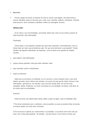  Exercício
 Procure artigos de jornais ou revistas de mais ou menos meia página, leia estes textos e
procure identificar quais os recursos que o autor usou. Opiniões, gráficos, entrevistas. Fazendo
este exercício, você começará a identificar melhor as mensagens do texto.
Sétima Lição
Ao ler, faça-o com uma finalidade, procurando deixar bem claro na sua mente o porquê de
estar buscando mais informações.
Explicação
Vamos agora a uma pequena questão que você deve responder conscientemente, sem se
deixar levar por tudo o que já dissemos aqui. Por que você está lendo ou estudando? Vamos
também dar algumas alternativas de respostas, como se fosse uma questão de múltipla
escolha.
 para adquirir mais informações
 porque precisa aprender mais para obter melhores notas
 quer ascender social e culturalmente
 todas as anteriores
Saiba que se isso fosse um vestibular ou um concurso, a única resposta certa, a que você
deveria assinalar seria a última, pois estudar é um pouco de tudo que foi citado. Procurar mais
informações, aprimorar-se nos estudos: é por isso que estudar deve ser uma de suas
atividades diárias. Entretanto, ao iniciar uma leitura ou uma atividade de estudo, você deve ter
em mente qual a sua finalidade.
Exercício
Antes de iniciar uma determinada leitura, defina a partir de agora, qual é a finalidade dela.
1ª Se estiver estudando para o vestibular, concurso público ou para os exames finais da escola,
sua leitura deverá ser muito mais minuciosa.
2ª Se sua busca é apenas por conhecimento e curiosidade, a sua leitura será muito mais por
lazer, sem muitas preocupações. Na verdade, uma boa leitura é uma mistura de tudo isso.
 