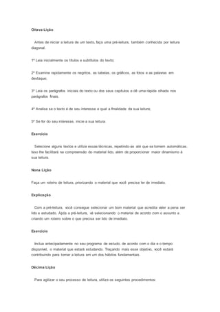 Oitava Lição
Antes de iniciar a leitura de um texto, faça uma pré-leitura, também conhecida por leitura
diagonal.
1º Leia inicialmente os títulos e subtítulos do texto;
2º Examine rapidamente os negritos, as tabelas, os gráficos, as fotos e as palavras em
destaque;
3º Leia os parágrafos iniciais do texto ou dos seus capítulos e dê uma rápida olhada nos
parágrafos finais.
4º Analise se o texto é de seu interesse e qual a finalidade da sua leitura;
5º Se for do seu interesse, inicie a sua leitura.
Exercício
Selecione alguns textos e utilize essas técnicas, repetindo-as até que se tornem automáticas.
Isso lhe facilitará na compreensão do material lido, além de proporcionar maior dinamismo à
sua leitura.
Nona Lição
Faça um roteiro de leitura, priorizando o material que você precisa ler de imediato.
Explicação
Com a pré-leitura, você consegue selecionar um bom material que acredita valer a pena ser
lido e estudado. Após a pré-leitura, vá selecionando o material de acordo com o assunto e
criando um roteiro sobre o que precisa ser lido de imediato.
Exercício
Inclua antecipadamente no seu programa de estudo, de acordo com o dia e o tempo
disponível, o material que estará estudando. Traçando mais esse objetivo, você estará
contribuindo para tornar a leitura em um dos hábitos fundamentais.
Décima Lição
Para agilizar o seu processo de leitura, utilize os seguintes procedimentos:
 