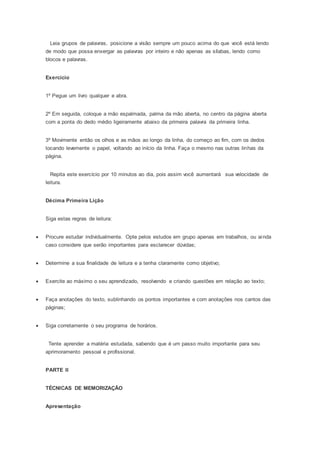 Leia grupos de palavras, posicione a visão sempre um pouco acima do que você está lendo
de modo que possa enxergar as palavras por inteiro e não apenas as sílabas, lendo como
blocos e palavras.
Exercício
1º Pegue um livro qualquer e abra.
2º Em seguida, coloque a mão espalmada, palma da mão aberta, no centro da página aberta
com a ponta do dedo médio ligeiramente abaixo da primeira palavra da primeira linha.
3º Movimente então os olhos e as mãos ao longo da linha, do começo ao fim, com os dedos
tocando levemente o papel, voltando ao início da linha. Faça o mesmo nas outras linhas da
página.
Repita este exercício por 10 minutos ao dia, pois assim você aumentará sua velocidade de
leitura.
Décima Primeira Lição
Siga estas regras de leitura:
 Procure estudar individualmente. Opte pelos estudos em grupo apenas em trabalhos, ou ainda
caso considere que serão importantes para esclarecer dúvidas;
 Determine a sua finalidade de leitura e a tenha claramente como objetivo;
 Exercite ao máximo o seu aprendizado, resolvendo e criando questões em relação ao texto;
 Faça anotações do texto, sublinhando os pontos importantes e com anotações nos cantos das
páginas;
 Siga corretamente o seu programa de horários.
Tente aprender a matéria estudada, sabendo que é um passo muito importante para seu
aprimoramento pessoal e profissional.
PARTE II
TÉCNICAS DE MEMORIZAÇÃO
Apresentação
 