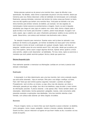 Muitas pessoas queixam-se de possuir uma memória fraca, capaz de dificultar o seu
aprendizado. Na verdade, todos temos a capacidade de possuir uma boa memória, desde que
treinemos para isso. Muitos relacionam a falta de habilidade de memorização com a distração.
Realmente, pessoas distraídas costumam não lembrar de muitas coisas que fizeram ou leram,
mas isso não significa que tenham uma memória fraca. Você pode ser distraído e ter uma
ótima memória para lembrar números de telefone, por exemplo. Um dos segredos de
memorização é tentar associar os acontecimentos a imagens. Assim, se você é daqueles
estudantes que chega em casa, joga um caderno num canto, deita, dorme e depois pede a
ajuda de Deus e do mundo para encontrar o caderno, preste muita atenção: Ao jogá-lo num
canto, espere, veja o caderno cair, pular e finalmente permanecer estático no seu cantinho de
queda. Dessa forma, com certeza você lembrará mais facilmente onde o deixou.
Ter atenção é requisito para memorizar. Quantas vezes você já deve ter admirado o seu
professor de história ou de geografia, por lembrar de detalhes de nosso país? Uma memória
bem treinada é motivo de louvor e admiração em qualquer situação. Agora, você deve se
perguntar: também posso ter uma memória assim? Sim, você pode, desde que se esforce pra
isso. Para ajudá-lo, vamos expor a seguir algumas técnicas. Apenas vamos ajudá-lo a iniciar
este caminho, caberá a você desenvolver as habilidades. Por isso, treine, repita os exercícios e
mentalize que você poderá assimilar qualquer técnica, desde que queira isso.
Décima Segunda Lição
Para realmente aprender e memorizar as informações contidas em um texto, é preciso total
atenção e observação.
Explicação
A observação é um fator determinante para uma boa memória, bem como a atenção naquilo
que está sendo observado. Veja um exemplo: Olhe para o seu relógio e verifique as horas.
Fácil, não? Será que você lembra quantos segundos marcavam o ponteiro do relógio?
Provavelmente você só olhou os minutos, ou seja, olhou mas não observou por inteiro a
informação passada por seu relógio. Isso não é ser detalhista, capaz de obter o maior número
de informações possíveis. É preciso observar, e não apenas olhar. Textos também devem ser
observados, determinados trechos apresentam parágrafos maiores, onde comumente estão
presentes exemplos e explicações mais detalhadas. Uma boa memória retentiva e bem
treinada, com certeza sabe observar por vários ângulos de análise.
Exercício
Procure imagens, textos, ou mesmo fotos que você disponha e passe a observar os detalhes,
como: paisagens, rostos, roupas, parágrafos maiores e menores, palavras destacadas etc.
Quanto às fotos, procure relacionar os lugares em que foram tiradas ao dia, à ocasião e ao seu
estado de espírito.
 
